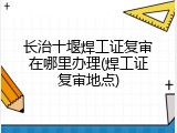 长治十堰焊工证复审在哪里办理(焊工证复审地点)