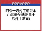 阳泉十堰焊工证复审在哪里办理(阳泉十堰焊工复审)
