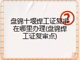 盘锦十堰焊工证复审在哪里办理(盘锦焊工证复审点)