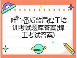 吐鲁番质监局焊工培训考试题库答案(焊工考试答案)
