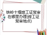 铁岭十堰焊工证复审在哪里办理(焊工证复审地点)