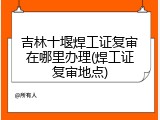 吉林十堰焊工证复审在哪里办理(焊工证复审地点)
