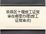 荣昌区十堰焊工证复审在哪里办理(焊工证复审点)