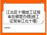江北区十堰焊工证复审在哪里办理(焊工证复审江北十堰)