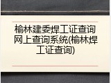 榆林建委焊工证查询网上查询系统(榆林焊工证查询)