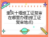 重庆十堰焊工证复审在哪里办理(焊工证复审地点)