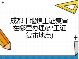 成都十堰焊工证复审在哪里办理(焊工证复审地点)