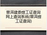 普洱建委焊工证查询网上查询系统(普洱焊工证查询)