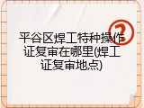平谷区焊工特种操作证复审在哪里(焊工证复审地点)