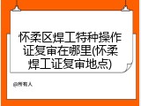怀柔区焊工特种操作证复审在哪里(怀柔焊工证复审地点)