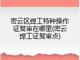密云区焊工特种操作证复审在哪里(密云焊工证复审点)