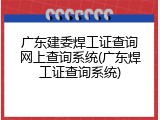广东建委焊工证查询网上查询系统(广东焊工证查询系统)