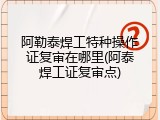阿勒泰焊工特种操作证复审在哪里(阿泰焊工证复审点)