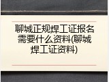 聊城正规焊工证报名需要什么资料(聊城焊工证资料)