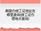 鹤壁办焊工证地址在哪里查询(焊工证办理地点查询)