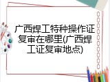 广西焊工特种操作证复审在哪里(广西焊工证复审地点)