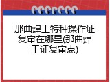那曲焊工特种操作证复审在哪里(那曲焊工证复审点)