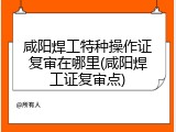 咸阳焊工特种操作证复审在哪里(咸阳焊工证复审点)