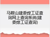 马鞍山建委焊工证查询网上查询系统(建委焊工证查询)