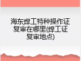 海东焊工特种操作证复审在哪里(焊工证复审地点)