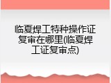 临夏焊工特种操作证复审在哪里(临夏焊工证复审点)