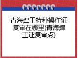 青海焊工特种操作证复审在哪里(青海焊工证复审点)