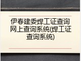 伊春建委焊工证查询网上查询系统(焊工证查询系统)