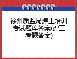 徐州质监局焊工培训考试题库答案(焊工考题答案)