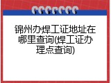 锦州办焊工证地址在哪里查询(焊工证办理点查询)
