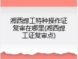 湘西焊工特种操作证复审在哪里(湘西焊工证复审点)