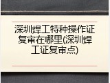深圳焊工特种操作证复审在哪里(深圳焊工证复审点)