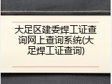 大足区建委焊工证查询网上查询系统(大足焊工证查询)