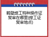 鹤壁焊工特种操作证复审在哪里(焊工证复审地点)
