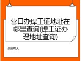 营口办焊工证地址在哪里查询(焊工证办理地址查询)
