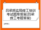 吕梁质监局焊工培训考试题库答案(吕梁焊工考题答案)