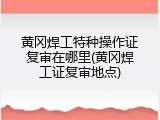 黄冈焊工特种操作证复审在哪里(黄冈焊工证复审地点)