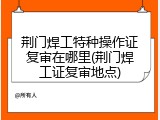荆门焊工特种操作证复审在哪里(荆门焊工证复审地点)