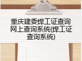 重庆建委焊工证查询网上查询系统(焊工证查询系统)
