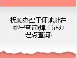 抚顺办焊工证地址在哪里查询(焊工证办理点查询)