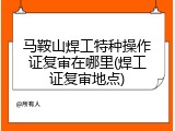马鞍山焊工特种操作证复审在哪里(焊工证复审地点)