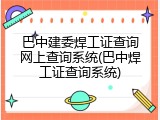 巴中建委焊工证查询网上查询系统(巴中焊工证查询系统)