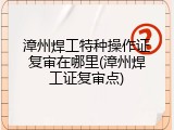 漳州焊工特种操作证复审在哪里(漳州焊工证复审点)