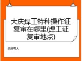 大庆焊工特种操作证复审在哪里(焊工证复审地点)