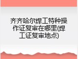 齐齐哈尔焊工特种操作证复审在哪里(焊工证复审地点)