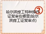 哈尔滨焊工特种操作证复审在哪里(哈尔滨焊工证复审点)
