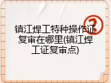 镇江焊工特种操作证复审在哪里(镇江焊工证复审点)