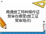 南通焊工特种操作证复审在哪里(焊工证复审地点)