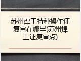 苏州焊工特种操作证复审在哪里(苏州焊工证复审点)