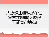太原焊工特种操作证复审在哪里(太原焊工证复审地点)