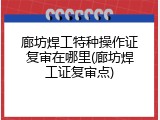 廊坊焊工特种操作证复审在哪里(廊坊焊工证复审点)